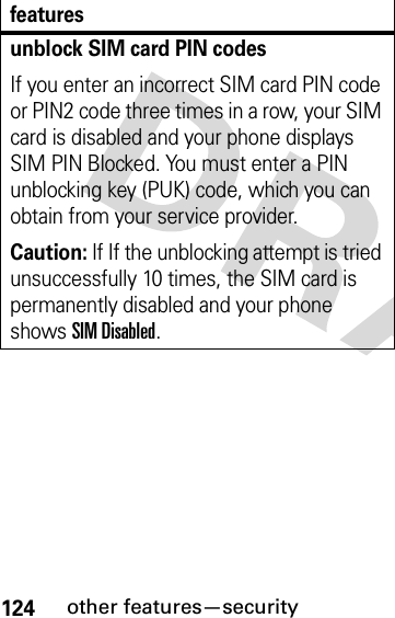 124other features—securityunblock SIM card PIN codesIf you enter an incorrect SIM card PIN code or PIN2 code three times in a row, your SIM card is disabled and your phone displays SIM PIN Blocked. You must enter a PIN unblocking key (PUK) code, which you can obtain from your service provider.Caution: If If the unblocking attempt is tried unsuccessfully 10 times, the SIM card is permanently disabled and your phone shows SIM Disabled.features