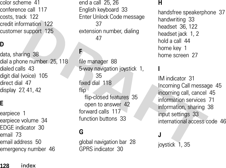 128indexcolor scheme  41conference call  117costs, track  122credit information  122customer support  125Ddata, sharing  38dial a phone number  25, 118dialed calls  43digit dial (voice)  105direct dial  47display  27, 41, 42Eearpiece  1earpiece volume  34EDGE indicator  30email  73email address  50emergency number  46end a call  25, 26English keyboard  33Enter Unlock Code message  37extension number, dialing  47Ffile manager  885-way navigation joystick  1, 35fixed dial  118flipflip-closed features  35open to answer  42forward calls  117function buttons  33Gglobal navigation bar  28GPRS indicator  30Hhandsfree speakerphone  37handwriting  33headset  36, 122headset jack  1, 2hold a call  44home key  1home screen  27IIM indicator  31Incoming Call message  45incoming call, cancel  45information services  71information, sharing  38input settings  33international access code  46Jjoystick  1, 35