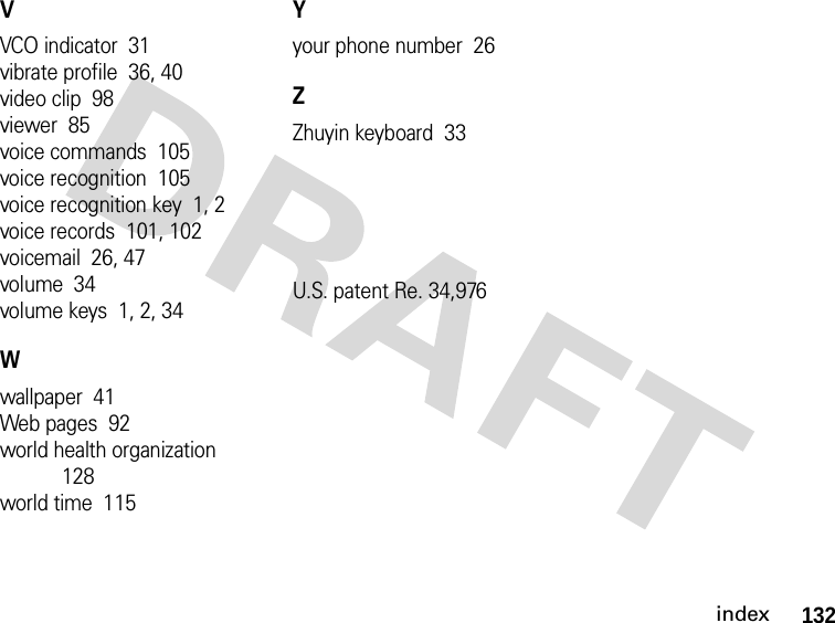 132indexVVCO indicator  31vibrate profile  36, 40video clip  98viewer  85voice commands  105voice recognition  105voice recognition key  1, 2voice records  101, 102voicemail  26, 47volume  34volume keys  1, 2, 34Wwallpaper  41Web pages  92world health organization  128world time  115Yyour phone number  26ZZhuyin keyboard  33U.S. patent Re. 34,976