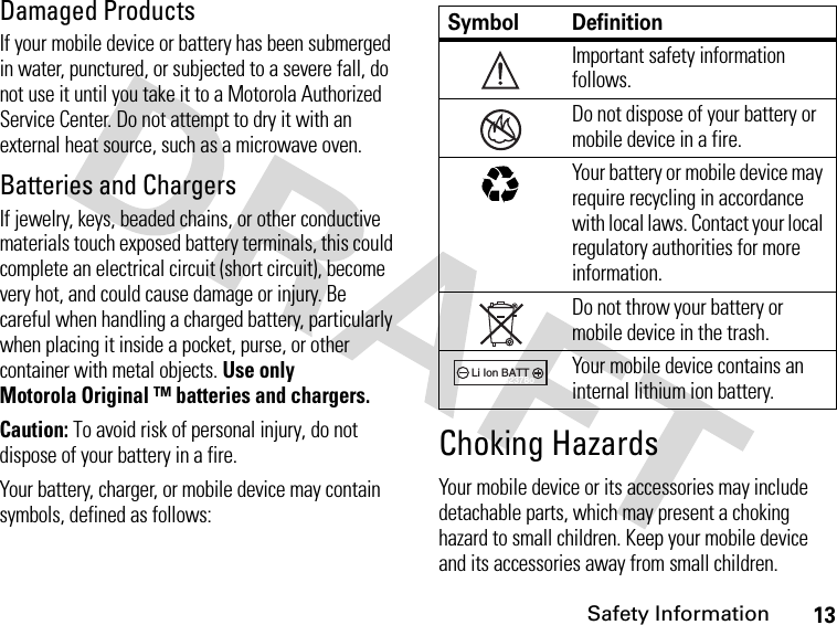 13Safety InformationDamaged ProductsIf your mobile device or battery has been submerged in water, punctured, or subjected to a severe fall, do not use it until you take it to a Motorola Authorized Service Center. Do not attempt to dry it with an external heat source, such as a microwave oven.Batteries and ChargersIf jewelry, keys, beaded chains, or other conductive materials touch exposed battery terminals, this could complete an electrical circuit (short circuit), become very hot, and could cause damage or injury. Be careful when handling a charged battery, particularly when placing it inside a pocket, purse, or other container with metal objects. Use only Motorola Original ™ batteries and chargers.Caution: To avoid risk of personal injury, do not dispose of your battery in a fire.Your battery, charger, or mobile device may contain symbols, defined as follows:Choking HazardsYour mobile device or its accessories may include detachable parts, which may present a choking hazard to small children. Keep your mobile device and its accessories away from small children.Symbol DefinitionImportant safety information follows.Do not dispose of your battery or mobile device in a fire.Your battery or mobile device may require recycling in accordance with local laws. Contact your local regulatory authorities for more information.Do not throw your battery or mobile device in the trash.Your mobile device contains an internal lithium ion battery.032374o032376o032375o032377o032378oLi Ion BATT