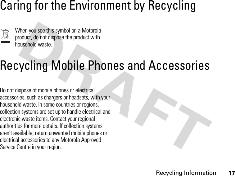 17Recycling Information Recycling InformationCaring for the Environment by RecyclingWhen you see this symbol on a Motorola product, do not dispose the product with household waste.Recycling Mobile Phones and AccessoriesDo not dispose of mobile phones or electrical accessories, such as chargers or headsets, with your household waste. In some countries or regions, collection systems are set up to handle electrical and electronic waste items. Contact your regional authorities for more details. If collection systems aren’t available, return unwanted mobile phones or electrical accessories to any Motorola Approved Service Centre in your region. 