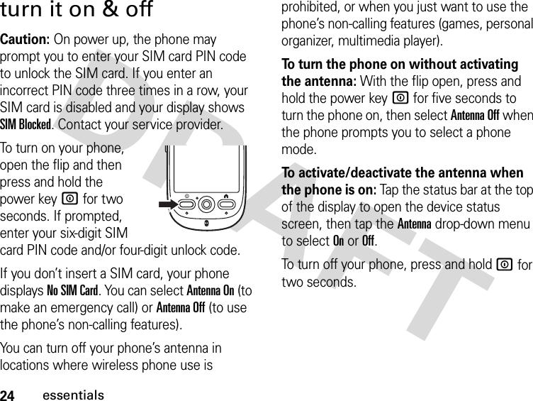 24essentialsturn it on &amp; offCaution: On power up, the phone may prompt you to enter your SIM card PIN code to unlock the SIM card. If you enter an incorrect PIN code three times in a row, your SIM card is disabled and your display shows SIM Blocked. Contact your service provider.To turn on your phone, open the flip and then press and hold the power key W for two seconds. If prompted, enter your six-digit SIM card PIN code and/or four-digit unlock code.If you don’t insert a SIM card, your phone displays No SIM Card. You can select Antenna On (to make an emergency call) or Antenna Off (to use the phone’s non-calling features).You can turn off your phone’s antenna in locations where wireless phone use is prohibited, or when you just want to use the phone’s non-calling features (games, personal organizer, multimedia player).To turn the phone on without activating the antenna: With the flip open, press and hold the power key W for five seconds to turn the phone on, then select Antenna Off when the phone prompts you to select a phone mode.To activate/deactivate the antenna when the phone is on: Tap the status bar at the top of the display to open the device status screen, then tap the Antenna drop-down menu to select On or Off.To turn off your phone, press and hold W for two seconds.