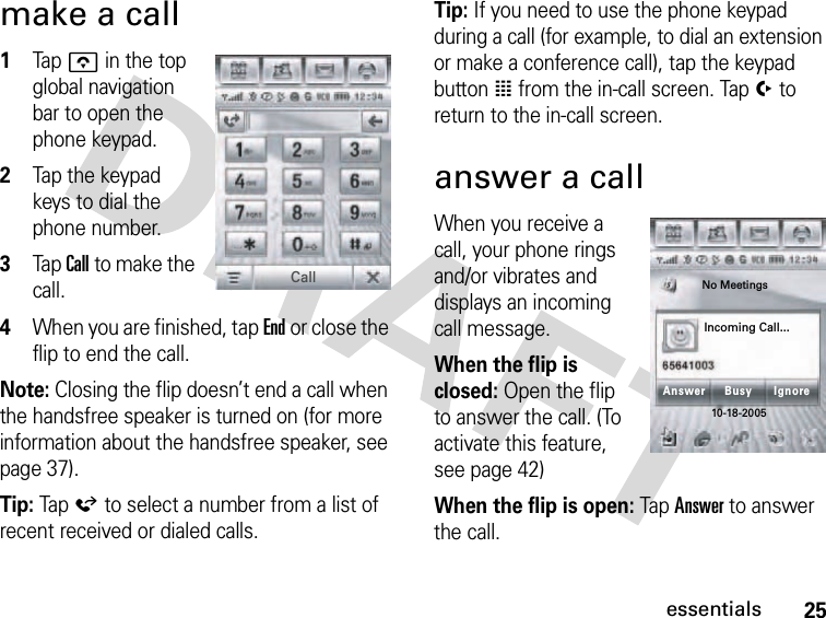 25essentialsmake a call 1Tap o in the top global navigation bar to open the phone keypad.2Tap the keypad keys to dial the phone number.3Tap Call to make the call.4When you are finished, tap End or close the flip to end the call.Note: Closing the flip doesn’t end a call when the handsfree speaker is turned on (for more information about the handsfree speaker, see page 37).Tip: Tap á to select a number from a list of recent received or dialed calls.Tip: If you need to use the phone keypad during a call (for example, to dial an extension or make a conference call), tap the keypad button à from the in-call screen. Tap í to return to the in-call screen.answer a callWhen you receive a call, your phone rings and/or vibrates and displays an incoming call message.When the flip is closed: Open the flip to answer the call. (To activate this feature, see page 42)When the flip is open: Tap Answer to answer the call.CallAnswer IgnoreNo Meetings10-18-2005Incoming Call...Busy