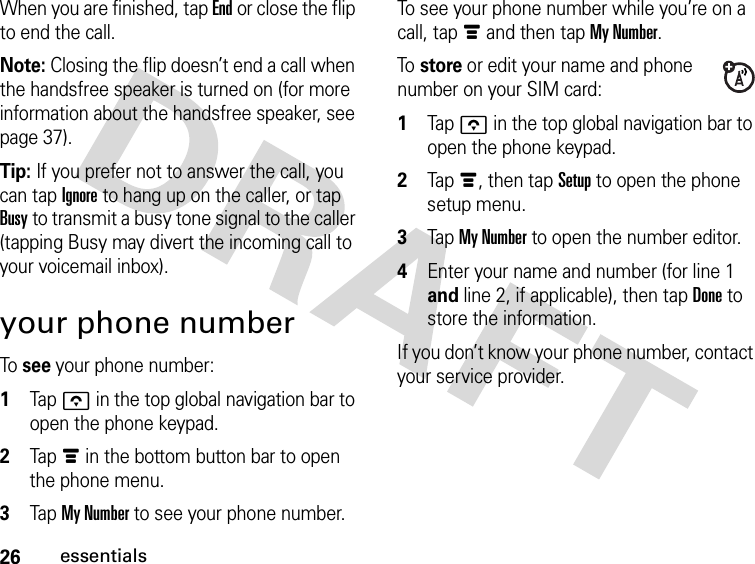 26essentialsWhen you are finished, tap End or close the flip to end the call.Note: Closing the flip doesn’t end a call when the handsfree speaker is turned on (for more information about the handsfree speaker, see page 37).Tip: If you prefer not to answer the call, you can tap Ignore to hang up on the caller, or tap Busy to transmit a busy tone signal to the caller (tapping Busy may divert the incoming call to your voicemail inbox).your phone numberTo  see your phone number: 1Tap o in the top global navigation bar to open the phone keypad.2Tap é in the bottom button bar to open the phone menu.3Tap My Number to see your phone number.To see your phone number while you’re on a call, tap é and then tap My Number.To  store or edit your name and phone number on your SIM card: 1Tap o in the top global navigation bar to open the phone keypad.2Tap é, then tap Setup to open the phone setup menu.3Tap My Number to open the number editor.4Enter your name and number (for line 1 and line 2, if applicable), then tap Done to store the information.If you don’t know your phone number, contact your service provider.