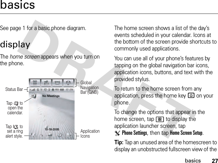 27basicsbasicsSee page 1 for a basic phone diagram.displayThe home screen appears when you turn on the phone.The home screen shows a list of the day’s events scheduled in your calendar. Icons at the bottom of the screen provide shortcuts to commonly used applications.You can use all of your phone’s features by tapping on the global navigation bar icons, application icons, buttons, and text with the provided stylus.To return to the home screen from any application, press the home keyX on your phone.To change the options that appear in the home screen, tap&lt; to display the application launcher screen, tap TPhone Settings, then tap Home Screen Setup.Tip: Tap an unused area of the homescreen to display an unobstructed fullscreen view of the Tap : to set a ring alert style.Tap J to open the calendar.Global Navigation Bar (GNB)Status BarApplication IconsNo Meetings10-18-2005