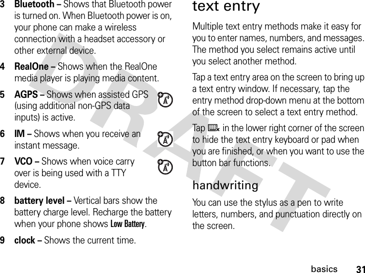 31basics3 Bluetooth – Shows that Bluetooth power is turned on. When Bluetooth power is on, your phone can make a wireless connection with a headset accessory or other external device.4 RealOne – Shows when the RealOne media player is playing media content.5AGPS – Shows when assisted GPS (using additional non-GPS data inputs) is active.6IM – Shows when you receive an instant message.7VCO – Shows when voice carry over is being used with a TTY device.8 battery level – Vertical bars show the battery charge level. Recharge the battery when your phone shows Low Battery.9 clock – Shows the current time.text entryMultiple text entry methods make it easy for you to enter names, numbers, and messages. The method you select remains active until you select another method.Tap a text entry area on the screen to bring up a text entry window. If necessary, tap the entry method drop-down menu at the bottom of the screen to select a text entry method.Tap ë in the lower right corner of the screen to hide the text entry keyboard or pad when you are finished, or when you want to use the button bar functions.handwritingYou can use the stylus as a pen to write letters, numbers, and punctuation directly on the screen.