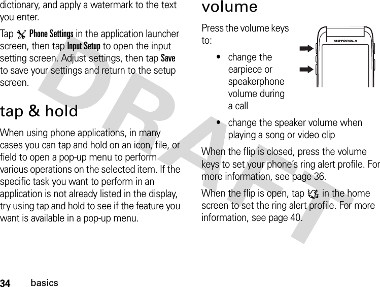 34basicsdictionary, and apply a watermark to the text you enter.Tap TPhone Settings in the application launcher screen, then tap Input Setup to open the input setting screen. Adjust settings, then tap Save to save your settings and return to the setup screen.tap &amp; holdWhen using phone applications, in many cases you can tap and hold on an icon, file, or field to open a pop-up menu to perform various operations on the selected item. If the specific task you want to perform in an application is not already listed in the display, try using tap and hold to see if the feature you want is available in a pop-up menu.volumePress the volume keys to:•change the earpiece or speakerphone volume during a call•change the speaker volume when playing a song or video clipWhen the flip is closed, press the volume keys to set your phone’s ring alert profile. For more information, see page 36.When the flip is open, tap : in the home screen to set the ring alert profile. For more information, see page 40.