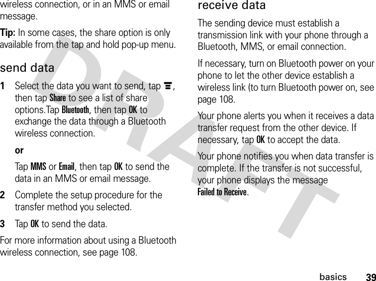 39basicswireless connection, or in an MMS or email message.Tip: In some cases, the share option is only available from the tap and hold pop-up menu.send data 1Select the data you want to send, tapé, then tap Share to see a list of share options.Tap Bluetooth, then tap OK to exchange the data through a Bluetooth wireless connection.orTap MMS or Email, then tap OK to send the data in an MMS or email message.2Complete the setup procedure for the transfer method you selected.3TapOK to send the data.For more information about using a Bluetooth wireless connection, see page 108.receive dataThe sending device must establish a transmission link with your phone through a Bluetooth, MMS, or email connection.If necessary, turn on Bluetooth power on your phone to let the other device establish a wireless link (to turn Bluetooth power on, see page 108.Your phone alerts you when it receives a data transfer request from the other device. If necessary, tap OK to accept the data.Your phone notifies you when data transfer is complete. If the transfer is not successful, your phone displays the message Failed to Receive.