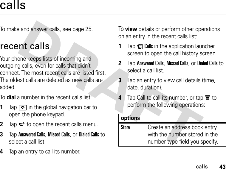 43callscallsTo make and answer calls, see page 25.recent callsYour phone keeps lists of incoming and outgoing calls, even for calls that didn’t connect. The most recent calls are listed first. The oldest calls are deleted as new calls are added.To dial a number in the recent calls list: 1Tap o in the global navigation bar to open the phone keypad.2Tap á to open the recent calls menu.3Tap Answered Calls, Missed Calls, or Dialed Calls to select a call list.4Tap an entry to call its number.To view details or perform other operations on an entry in the recent calls list: 1Tap ECalls in the application launcher screen to open the call history screen.2Tap Answered Calls, Missed Calls, or Dialed Calls to select a call list.3Tap an entry to view call details (time, date, duration).4Tap Call to call its number, or tap é to perform the following operations:optionsStoreCreate an address book entry with the number stored in the number type field you specify.