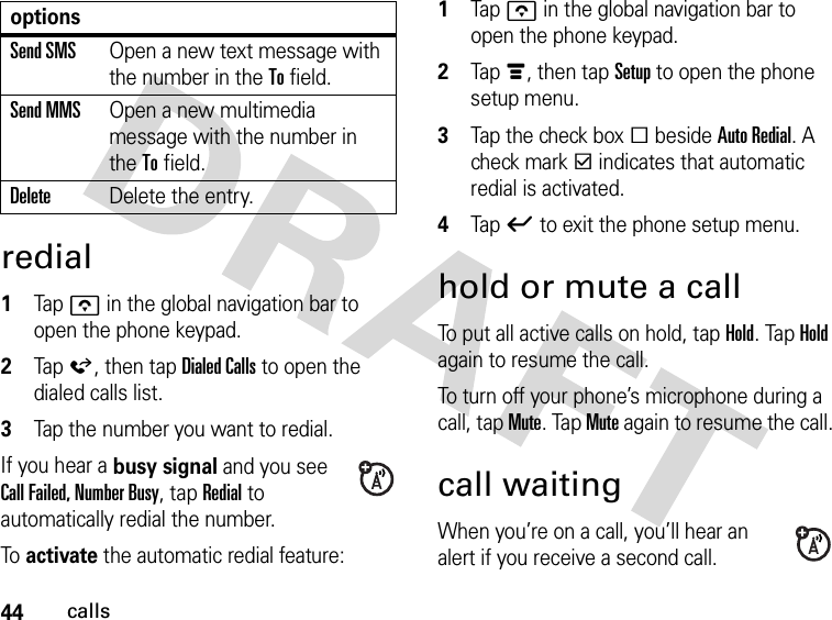 44callsredial 1Tap o in the global navigation bar to open the phone keypad.2Tap á, then tap Dialed Calls to open the dialed calls list.3Tap the number you want to redial.If you hear a busy signal and you see Call Failed, Number Busy, tap Redial to automatically redial the number.To  activate the automatic redial feature: 1Tap o in the global navigation bar to open the phone keypad.2Tap é, then tap Setup to open the phone setup menu.3Tap the check box e beside Auto Redial. A check mark d indicates that automatic redial is activated.4Tap ó to exit the phone setup menu.hold or mute a callTo put all active calls on hold, tap Hold. Tap Hold again to resume the call.To turn off your phone’s microphone during a call, tap Mute. Tap Mute again to resume the call.call waitingWhen you’re on a call, you’ll hear an alert if you receive a second call.Send SMSOpen a new text message with the number in the To field.Send MMSOpen a new multimedia message with the number in the To field.DeleteDelete the entry.options