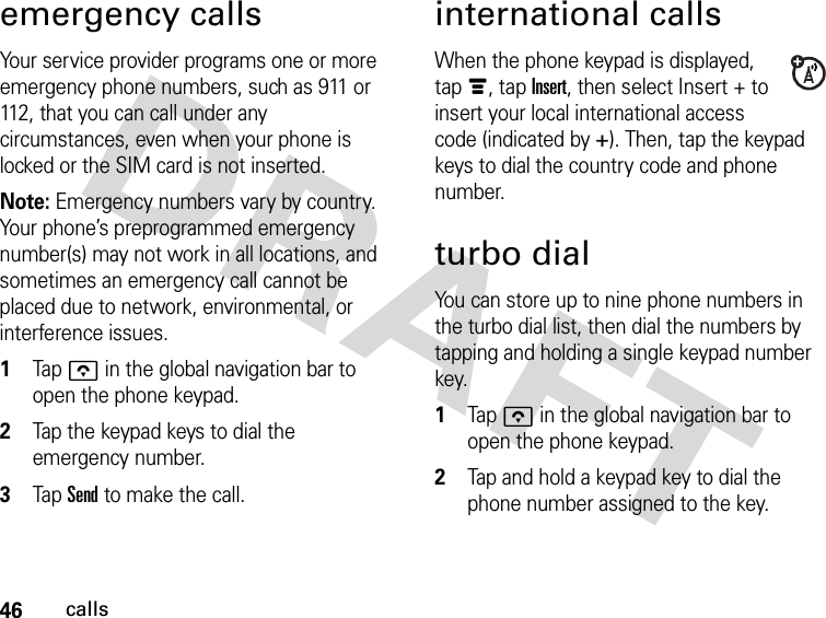 46callsemergency callsYour service provider programs one or more emergency phone numbers, such as 911 or 112, that you can call under any circumstances, even when your phone is locked or the SIM card is not inserted.Note: Emergency numbers vary by country. Your phone’s preprogrammed emergency number(s) may not work in all locations, and sometimes an emergency call cannot be placed due to network, environmental, or interference issues. 1Tap o in the global navigation bar to open the phone keypad.2Tap the keypad keys to dial the emergency number.3Tap Send to make the call.international callsWhen the phone keypad is displayed, tap é, tap Insert, then select Insert + to insert your local international access code (indicated by +). Then, tap the keypad keys to dial the country code and phone number.turbo dialYou can store up to nine phone numbers in the turbo dial list, then dial the numbers by tapping and holding a single keypad number key. 1Tap o in the global navigation bar to open the phone keypad.2Tap and hold a keypad key to dial the phone number assigned to the key.