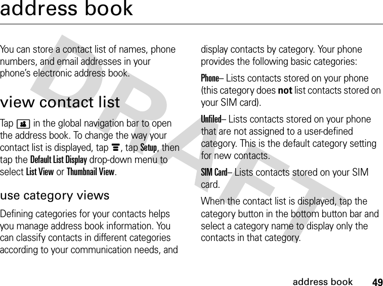 49address bookaddress bookYou can store a contact list of names, phone numbers, and email addresses in your phone’s electronic address book.view contact listTap &gt; in the global navigation bar to open the address book. To change the way your contact list is displayed, tap é, tap Setup, then tap the Default List Display drop-down menu to select List View or Thumbnail View.use category viewsDefining categories for your contacts helps you manage address book information. You can classify contacts in different categories according to your communication needs, and display contacts by category. Your phone provides the following basic categories:Phone– Lists contacts stored on your phone (this category does not list contacts stored on your SIM card).Unfiled– Lists contacts stored on your phone that are not assigned to a user-defined category. This is the default category setting for new contacts.SIM Card– Lists contacts stored on your SIM card.When the contact list is displayed, tap the category button in the bottom button bar and select a category name to display only the contacts in that category.