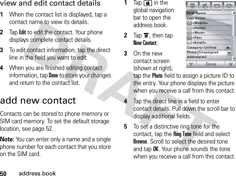 50address bookview and edit contact details 1When the contact list is displayed, tap a contact name to view its details.2Tap Edit to edit the contact. Your phone displays complete contact details.3To edit contact information, tap the direct line in the field you want to edit.4When you are finished editing contact information, tap Done to store your changes and return to the contact list.add new contactContacts can be stored to phone memory or SIM card memory. To set the default storage location, see page 52.Note: You can enter only a name and a single phone number for each contact that you store on the SIM card. 1Tap &gt; in the global navigation bar to open the address book.2Tap é, then tap New Contact.3On the new contact screen (shown at right), tap the Photo field to assign a picture ID to the entry. Your phone displays the picture when you receive a call from this contact.4Tap the direct line in a field to enter contact details. Pull down the scroll bar to display additional fields.5To set a distinctive ring tone for the contact, tap the Ring Tone field and select Browse. Scroll to select the desired tone and tap OK. Your phone sounds the tone when you receive a call from this contact.First Name:Address(w):Category: UnfiledLast Name:&lt;Mobile&gt;&lt;Email&gt;&lt;Fax&gt;&lt;Work&gt;&lt;Home&gt;DonePhoto: Unassigned