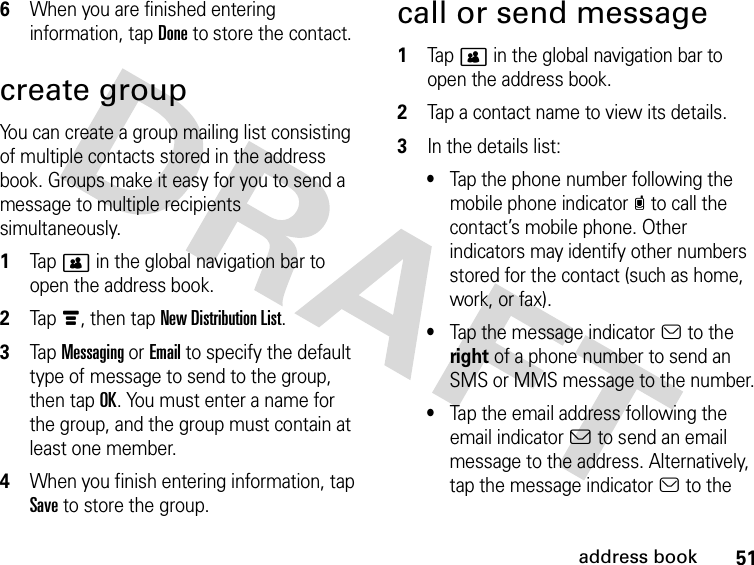 51address book6When you are finished entering information, tap Done to store the contact.create groupYou can create a group mailing list consisting of multiple contacts stored in the address book. Groups make it easy for you to send a message to multiple recipients simultaneously. 1Tap &gt; in the global navigation bar to open the address book.2Tap é, then tap New Distribution List.3Tap Messaging or Email to specify the default type of message to send to the group, then tap OK. You must enter a name for the group, and the group must contain at least one member.4When you finish entering information, tap Save to store the group.call or send message 1Tap &gt; in the global navigation bar to open the address book.2Tap a contact name to view its details.3In the details list:•Tap the phone number following the mobile phone indicatorc to call the contact’s mobile phone. Other indicators may identify other numbers stored for the contact (such as home, work, or fax).•Tap the message indicatora to the right of a phone number to send an SMS or MMS message to the number.•Tap the email address following the email indicatorb to send an email message to the address. Alternatively, tap the message indicatora to the 