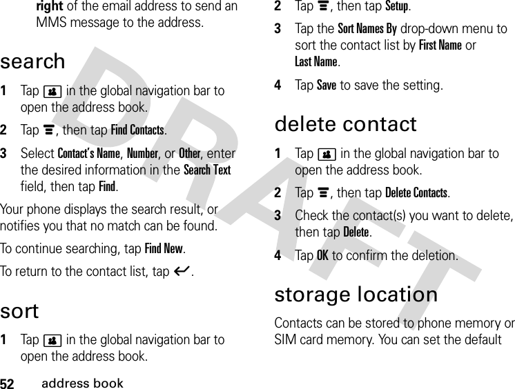 52address bookright of the email address to send an MMS message to the address.search 1Tap &gt; in the global navigation bar to open the address book.2Tap é, then tap Find Contacts.3Select Contact’s Name, Number, or Other, enter the desired information in the Search Text field, then tap Find.Your phone displays the search result, or notifies you that no match can be found.To continue searching, tap Find New.To return to the contact list, tap ó.sort 1Tap &gt; in the global navigation bar to open the address book.2Tap é, then tap Setup.3Tap the Sort Names By drop-down menu to sort the contact list by First Name or Last Name.4Tap Save to save the setting.delete contact 1Tap &gt; in the global navigation bar to open the address book.2Tap é, then tap Delete Contacts.3Check the contact(s) you want to delete, then tap Delete.4Tap OK to confirm the deletion.storage locationContacts can be stored to phone memory or SIM card memory. You can set the default 