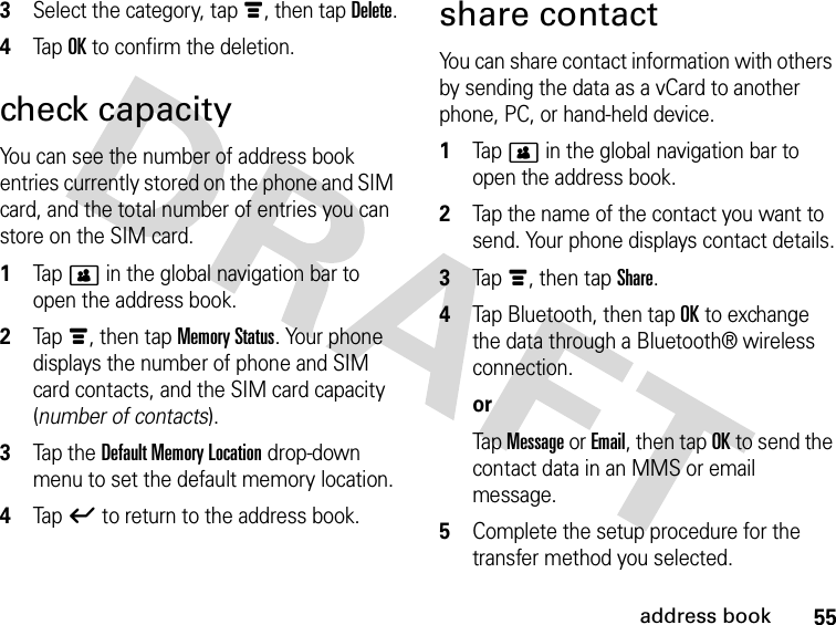 55address book3Select the category, tap é, then tap Delete.4Tap OK to confirm the deletion.check capacityYou can see the number of address book entries currently stored on the phone and SIM card, and the total number of entries you can store on the SIM card. 1Tap &gt; in the global navigation bar to open the address book.2Tap é, then tap Memory Status. Your phone displays the number of phone and SIM card contacts, and the SIM card capacity (number of contacts).3Tap t he  Default Memory Location drop-down menu to set the default memory location.4Tap ó to return to the address book.share contactYou can share contact information with others by sending the data as a vCard to another phone, PC, or hand-held device. 1Tap &gt; in the global navigation bar to open the address book.2Tap the name of the contact you want to send. Your phone displays contact details.3Tap é, then tap Share.4Tap Bluetooth, then tap OK to exchange the data through a Bluetooth® wireless connection.orTap Message or Email, then tap OK to send the contact data in an MMS or email message.5Complete the setup procedure for the transfer method you selected.