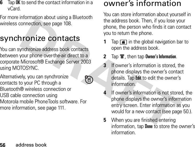 56address book6Tap OK to send the contact information in a vCard.For more information about using a Bluetooth wireless connection, see page 108.synchronize contactsYou can synchronize address book contacts between your phone over-the-air direct to a corporate Microsoft® Exchange Server 2003 using MOTOSYNC.Alternatively, you can synchronize contacts to your PC through a Bluetooth® wireless connection or USB cable connection using Motorola mobile PhoneTools software. For more information, see page 111.owner’s informationYou can store information about yourself in the address book. Then, if you lose your phone, the person who finds it can contact you to return the phone. 1Tap &gt; in the global navigation bar to open the address book.2Tap é, then tap Owner’s Information.3If owner’s information is stored, the phone displays the owner’s contact details. Tap Edit to edit the owner’s information.4If owner’s information is not stored, the phone displays the owner’s information entry screen. Enter information as you would for a new contact (see page 50.).5When you are finished entering information, tap Done to store the owner’s information.