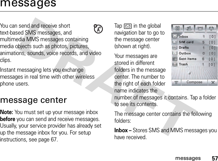 57messagesmessagesYou can send and receive short text-based SMS messages, and multimedia MMS messages containing media objects such as photos, pictures, animations, sounds, voice records, and video clips.Instant messaging lets you exchange messages in real time with other wireless phone users.message centerNote: You must set up your message inbox before you can send and receive messages. Usually, your service provider has already set up the message inbox for you. For setup instructions, see page 67.Tap ? in the global navigation bar to go to the message center (shown at right).Your messages are stored in different folders in the message center. The number to the right of each folder name indicates the number of messages it contains. Tap a folder to see its contents.The message center contains the following folders:Inbox – Stores SMS and MMS messages you have received.InboxTrashSent ItemsOutboxDraftsSIM cardCompose