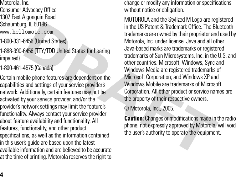 4 Motorola, Inc.Consumer Advocacy Office1307 East Algonquin RoadSchaumburg, IL 60196www.hellomoto.com1-800-331-6456 (United States)1-888-390-6456 (TTY/TDD United States for hearing impaired)1-800-461-4575 (Canada)Certain mobile phone features are dependent on the capabilities and settings of your service provider’s network. Additionally, certain features may not be activated by your service provider, and/or the provider’s network settings may limit the feature’s functionality. Always contact your service provider about feature availability and functionality. All features, functionality, and other product specifications, as well as the information contained in this user’s guide are based upon the latest available information and are believed to be accurate at the time of printing. Motorola reserves the right to change or modify any information or specifications without notice or obligation.MOTOROLA and the Stylized M Logo are registered in the US Patent &amp; Trademark Office. The Bluetooth trademarks are owned by their proprietor and used by Motorola, Inc. under license. Java and all other Java-based marks are trademarks or registered trademarks of Sun Microsystems, Inc. in the U.S. and other countries. Microsoft, Windows, Sync and Windows Media are registered trademarks of Microsoft Corporation; and Windows XP and Windows Mobile are trademarks of Microsoft Corporation. All other product or service names are the property of their respective owners.© Motorola, Inc., 2005.Caution: Changes or modifications made in the radio phone, not expressly approved by Motorola, will void the user’s authority to operate the equipment.