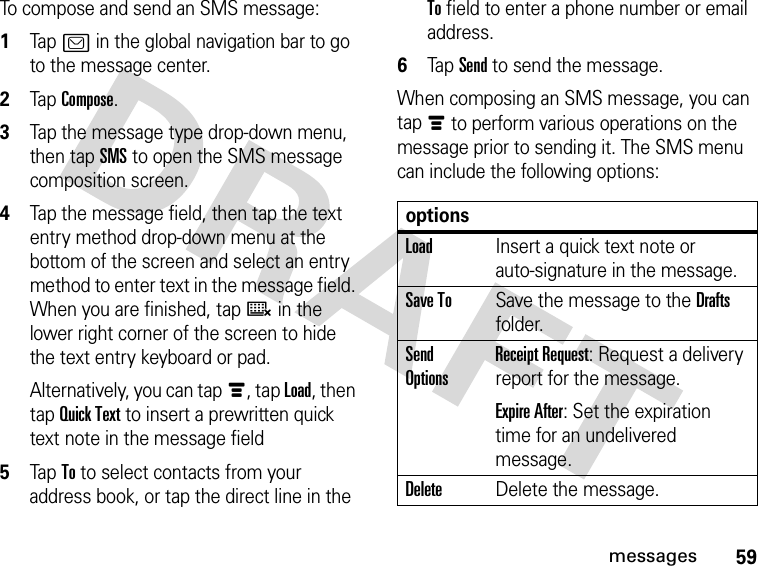 59messagesTo compose and send an SMS message: 1Tap ? in the global navigation bar to go to the message center.2Tap Compose.3Tap the message type drop-down menu, then tap SMS to open the SMS message composition screen.4Tap the message field, then tap the text entry method drop-down menu at the bottom of the screen and select an entry method to enter text in the message field. When you are finished, tapë in the lower right corner of the screen to hide the text entry keyboard or pad.Alternatively, you can tapé, tap Load, then tap Quick Text to insert a prewritten quick text note in the message field5Tap To to select contacts from your address book, or tap the direct line in the To field to enter a phone number or email address.6Tap Send to send the message.When composing an SMS message, you can tapé to perform various operations on the message prior to sending it. The SMS menu can include the following options:optionsLoadInsert a quick text note or auto-signature in the message.Save ToSave the message to the Drafts folder.Send OptionsReceipt Request: Request a delivery report for the message.Expire After: Set the expiration time for an undelivered message.DeleteDelete the message.