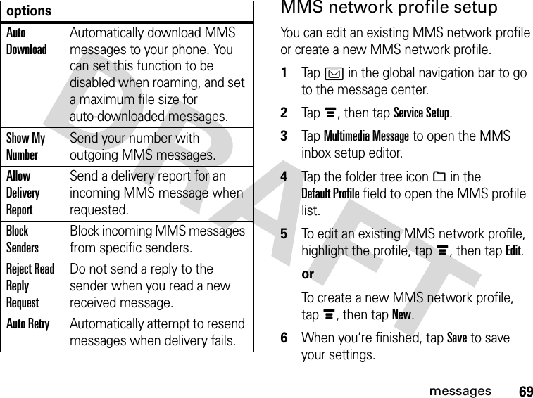 69messagesMMS network profile setupYou can edit an existing MMS network profile or create a new MMS network profile. 1Tap ? in the global navigation bar to go to the message center.2Tapé, then tap Service Setup.3Tap Multimedia Message to open the MMS inbox setup editor.4Tap the folder tree icon_ in the Default Profile field to open the MMS profile list.5To edit an existing MMS network profile, highlight the profile, tapé, then tap Edit.orTo create a new MMS network profile, tapé, then tap New.6When you’re finished, tap Save to save your settings.Auto DownloadAutomatically download MMS messages to your phone. You can set this function to be disabled when roaming, and set a maximum file size for auto-downloaded messages.Show My NumberSend your number with outgoing MMS messages.Allow Delivery ReportSend a delivery report for an incoming MMS message when requested.Block SendersBlock incoming MMS messages from specific senders.Reject Read Reply RequestDo not send a reply to the sender when you read a new received message.Auto RetryAutomatically attempt to resend messages when delivery fails.options