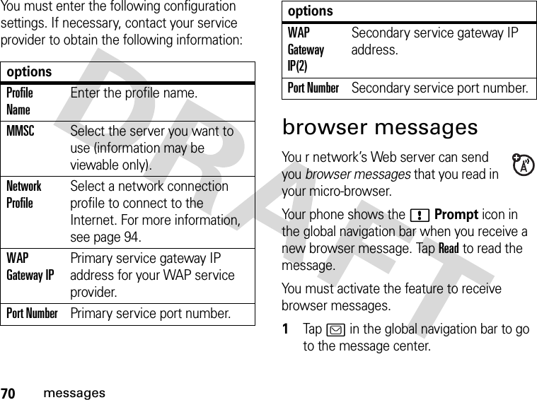 70messagesYou must enter the following configuration settings. If necessary, contact your service provider to obtain the following information:browser messagesYou r network’s Web server can send you browser messages that you read in your micro-browser.Your phone shows the !Prompt icon in the global navigation bar when you receive a new browser message. Tap Read to read the message.You must activate the feature to receive browser messages. 1Tap ? in the global navigation bar to go to the message center.optionsProfile NameEnter the profile name.MMSCSelect the server you want to use (information may be viewable only).Network ProfileSelect a network connection profile to connect to the Internet. For more information, see page 94.WAP Gateway IPPrimary service gateway IP address for your WAP service provider.Port NumberPrimary service port number.WAP Gateway IP(2)Secondary service gateway IP address.Port NumberSecondary service port number.options