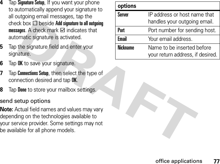 77office applications4Tap Signature Setup, If you want your phone to automatically append your signature to all outgoing email messages, tap the check boxe beside Add signature to all outgoing messages. A check markd indicates that automatic signature is activated.5Tap the signature field and enter your signature.6Tap OK to save your signature.7Tap Connections Setup, then select the type of connection desired and tap OK.8Tap Done to store your mailbox settings.send setup optionsNote: Actual field names and values may vary depending on the technologies available to your service provider. Some settings may not be available for all phone models.optionsServerIP address or host name that handles your outgoing email.PortPort number for sending host.EmailYour email address.NicknameName to be inserted before your return address, if desired.