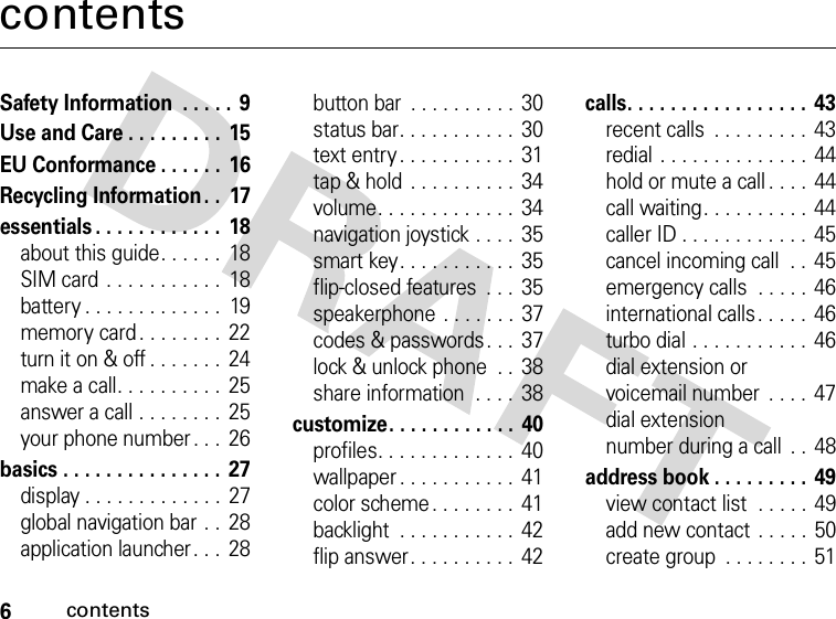 6contentscontentsSafety Information  . . . . .  9Use and Care . . . . . . . . .  15EU Conformance . . . . . .  16Recycling Information. .  17essentials . . . . . . . . . . . .  18about this guide. . . . . .  18SIM card . . . . . . . . . . .  18battery . . . . . . . . . . . . .  19memory card . . . . . . . .  22turn it on &amp; off . . . . . . .  24make a call. . . . . . . . . .  25answer a call . . . . . . . .  25your phone number . . .  26basics . . . . . . . . . . . . . . .  27display . . . . . . . . . . . . . 27global navigation bar . .  28application launcher . . .  28button bar  . . . . . . . . . .  30status bar. . . . . . . . . . .  30text entry . . . . . . . . . . .  31tap &amp; hold . . . . . . . . . .  34volume. . . . . . . . . . . . .  34navigation joystick . . . .  35smart key. . . . . . . . . . .  35flip-closed features  . . .  35speakerphone . . . . . . . 37codes &amp; passwords. . .  37lock &amp; unlock phone  . .  38share information  . . . .  38customize. . . . . . . . . . . .  40profiles. . . . . . . . . . . . .  40wallpaper . . . . . . . . . . .  41color scheme. . . . . . . .  41backlight  . . . . . . . . . . .  42flip answer. . . . . . . . . .  42calls. . . . . . . . . . . . . . . . .  43recent calls  . . . . . . . . . 43redial . . . . . . . . . . . . . .  44hold or mute a call . . . .  44call waiting. . . . . . . . . . 44caller ID . . . . . . . . . . . .  45cancel incoming call  . .  45emergency calls  . . . . .  46international calls. . . . .  46turbo dial . . . . . . . . . . . 46dial extension orvoicemail number  . . . .  47dial extensionnumber during a call  . .  48address book . . . . . . . . . 49view contact list  . . . . . 49add new contact  . . . . .  50create group  . . . . . . . . 51