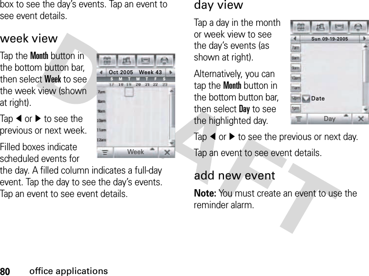 80office applicationsbox to see the day’s events. Tap an event to see event details.week viewTap the Month button in the bottom button bar, then select Week to see the week view (shown at right).Tapî orì to see the previous or next week.Filled boxes indicate scheduled events for the day. A filled column indicates a full-day event. Tap the day to see the day’s events. Tap an event to see event details.day viewTap a day in the month or week view to see the day’s events (as shown at right).Alternatively, you can tap the Month button in the bottom button bar, then select Day to see the highlighted day.Tapî orì to see the previous or next day.Tap an event to see event details.add new eventNote: You must create an event to use the reminder alarm. Oct 2005 Week 43SSFTWTMWeekSun 09-19-2005DateDay