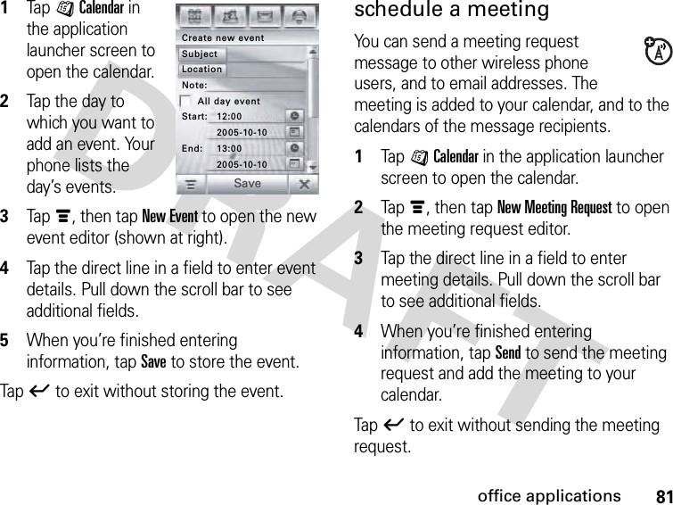 81office applications1Tap JCalendar in the application launcher screen to open the calendar.2Tap the day to which you want to add an event. Your phone lists the day’s events.3Tapé, then tap New Event to open the new event editor (shown at right).4Tap the direct line in a field to enter event details. Pull down the scroll bar to see additional fields.5When you’re finished entering information, tap Save to store the event.Tapó to exit without storing the event.schedule a meetingYou can send a meeting request message to other wireless phone users, and to email addresses. The meeting is added to your calendar, and to the calendars of the message recipients. 1Tap JCalendar in the application launcher screen to open the calendar.2Tapé, then tap New Meeting Request to open the meeting request editor.3Tap the direct line in a field to enter meeting details. Pull down the scroll bar to see additional fields.4When you’re finished entering information, tap Send to send the meeting request and add the meeting to your calendar.Tapó to exit without sending the meeting request.Create new eventSubject2005-10-10Start: 12:002005-10-10End: 13:00Note:All day eventLocationSave