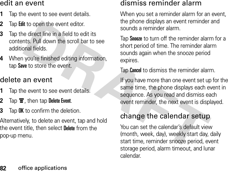 82office applicationsedit an event 1Tap the event to see event details.2Tap Edit to open the event editor.3Tap the direct line in a field to edit its contents. Pull down the scroll bar to see additional fields.4When you’re finished editing information, tap Save to store the event.delete an event 1Tap the event to see event details.2Tapé, then tap Delete Event.3Tap OK to confirm the deletion.Alternatively, to delete an event, tap and hold the event title, then select Delete from the pop-up menu.dismiss reminder alarmWhen you set a reminder alarm for an event, the phone displays an event reminder and sounds a reminder alarm.Tap Snooze to turn off the reminder alarm for a short period of time. The reminder alarm sounds again when the snooze period expires.Tap Cancel to dismiss the reminder alarm.If you have more than one event set up for the same time, the phone displays each event in sequence. As you read and dismiss each event reminder, the next event is displayed.change the calendar setupYou can set the calendar’s default view (month, week, day), weekly start day, daily start time, reminder snooze period, event storage period, alarm timeout, and lunar calendar.