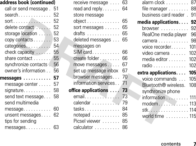 7contentsaddress book (continued)call or send message .   51search. . . . . . . . . . . . .   52sort . . . . . . . . . . . . . . .   52delete contact  . . . . . .   52storage location  . . . . .   52copy contacts . . . . . . .   53categories. . . . . . . . . .   54check capacity  . . . . . .   55share contact . . . . . . .   55synchronize contacts  .   56owner’s information . .   56messages  . . . . . . . . . . .   57message center . . . . .   57signature. . . . . . . . . . .   58send text message. . .   58send multimediamessage. . . . . . . . . . .   60unsent messages . . . .   62tips for sendingmessages . . . . . . . . . .   63receive message  . . . .   63read and reply. . . . . . .   64store messageobject . . . . . . . . . . . . .   65sort messages . . . . . .   65drafts  . . . . . . . . . . . . .   65deleted messages  . . .   65messages onSIM card. . . . . . . . . . .   66create folder . . . . . . . .   66move messages . . . . .   67set up message inbox    67browser messages . . .   70information services. .   71office applications  . . . .  73email. . . . . . . . . . . . . .   73calendar . . . . . . . . . . .   79tasks. . . . . . . . . . . . . .   84notepad  . . . . . . . . . . .  85Picsel viewer  . . . . . . .   85calculator  . . . . . . . . . .   86alarm clock . . . . . . . . .  87file manager . . . . . . . .   88business card reader  .   91media applications. . . .   92browser  . . . . . . . . . . .  92RealOne media player    96camera . . . . . . . . . . . .  98voice recorder. . . . . .   101video camera  . . . . . .   102media editor . . . . . . .   102radio . . . . . . . . . . . . .   102extra applications. . . .   105voice commands  . . .   105Bluetooth® wireless.   108synchronize phone information . . . . . . . . . 111modem . . . . . . . . . . . . 113stk. . . . . . . . . . . . . . . . 114world time  . . . . . . . . . 115