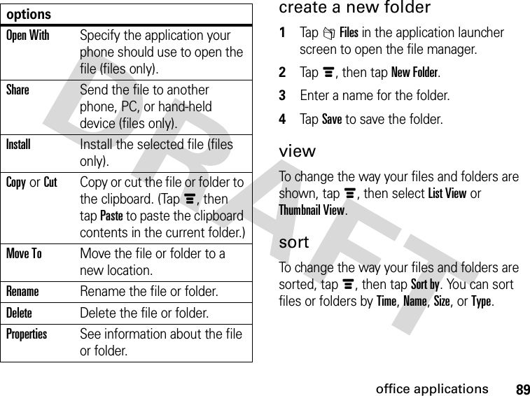 89office applicationscreate a new folder 1Tap 2Files in the application launcher screen to open the file manager.2Tapé, then tap New Folder.3Enter a name for the folder.4Tap Save to save the folder.viewTo change the way your files and folders are shown, tapé, then select List View or Thumbnail View.sortTo change the way your files and folders are sorted, tapé, then tap Sort by. You can sort files or folders by Time, Name, Size, or Type.optionsOpen WithSpecify the application your phone should use to open the file (files only).ShareSend the file to another phone, PC, or hand-held device (files only).InstallInstall the selected file (files only).Copy or CutCopy or cut the file or folder to the clipboard. (Tapé, then tap Paste to paste the clipboard contents in the current folder.)Move ToMove the file or folder to a new location.RenameRename the file or folder.DeleteDelete the file or folder.PropertiesSee information about the file or folder.