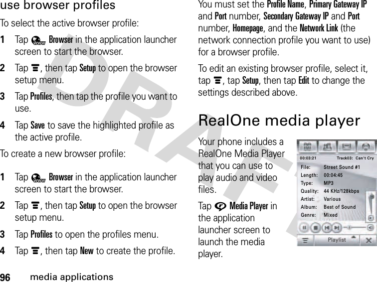 96media applicationsuse browser profilesTo select the active browser profile: 1Tap 4Browser in the application launcher screen to start the browser.2Tapé, then tap Setup to open the browser setup menu.3Tap Profiles, then tap the profile you want to use.4Tap Save to save the highlighted profile as the active profile.To create a new browser profile: 1Tap 4Browser in the application launcher screen to start the browser.2Tapé, then tap Setup to open the browser setup menu.3Tap Profiles to open the profiles menu.4Tapé, then tap New to create the profile.You must set the Profile Name, Primary Gateway IP and Port number, Secondary Gateway IP and Port number, Homepage, and the Network Link (the network connection profile you want to use) for a browser profile.To edit an existing browser profile, select it, tapé, tapSetup, then tapEdit to change the settings described above.RealOne media playerYour phone includes a RealOne Media Player that you can use to play audio and video files.Tap GMedia Player in the application launcher screen to launch the media player.Track03:  Can&apos;t Cry00:03:21File: Street Sound #1Genre: MixedAlbum: Best of SoundArtist: VariousQuality: 44 KHz/128kbpsType: MP3Length: 00:04:45Playlist