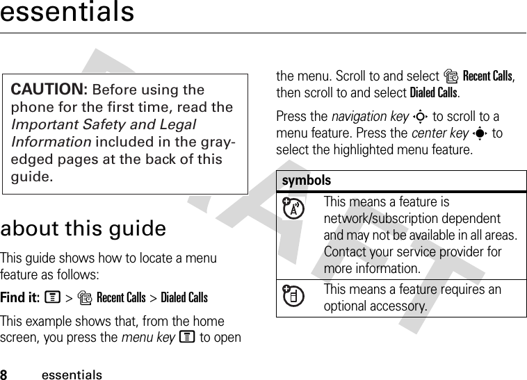 8essentialsessentialsabout this guideThis guide shows how to locate a menu feature as follows:Find it: M &gt;sRecent Calls &gt;Dialed CallsThis example shows that, from the home screen, you press the menu keyM to open the menu. Scroll to and select sRecent Calls, then scroll to and select Dialed Calls.Press the navigation keyS to scroll to a menu feature. Press the center keys to select the highlighted menu feature.CAUTION: Before using the phone for the first time, read the Important Safety and Legal Information included in the gray-edged pages at the back of this guide.symbolsThis means a feature is network/subscription dependent and may not be available in all areas. Contact your service provider for more information.This means a feature requires an optional accessory.