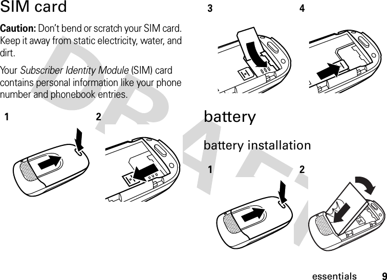 9essentialsSIM cardCaution: Don’t bend or scratch your SIM card. Keep it away from static electricity, water, and dirt.Yo u r   Subscriber Identity Module (SIM) card contains personal information like your phone number and phonebook entries.batterybattery installation123412