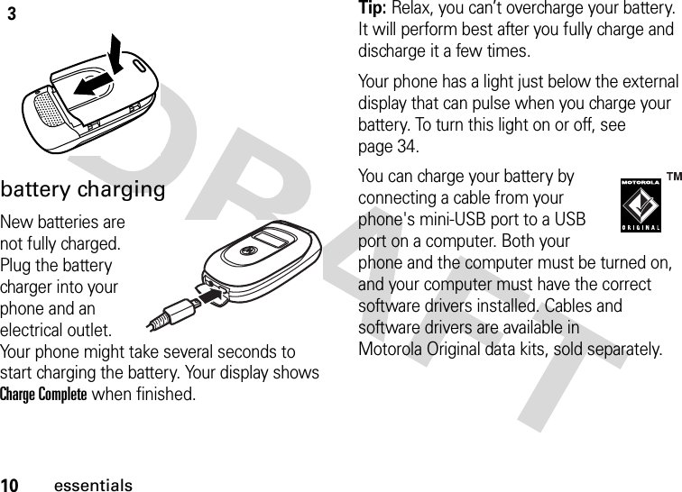 10essentialsbattery chargingNew batteries are not fully charged. Plug the battery charger into your phone and an electrical outlet. Your phone might take several seconds to start charging the battery. Your display shows Charge Complete when finished.Tip: Relax, you can’t overcharge your battery. It will perform best after you fully charge and discharge it a few times.Your phone has a light just below the external display that can pulse when you charge your battery. To turn this light on or off, see page 34.You can charge your battery by connecting a cable from your phone&apos;s mini-USB port to a USB port on a computer. Both your phone and the computer must be turned on, and your computer must have the correct software drivers installed. Cables and software drivers are available in Motorola Original data kits, sold separately.3