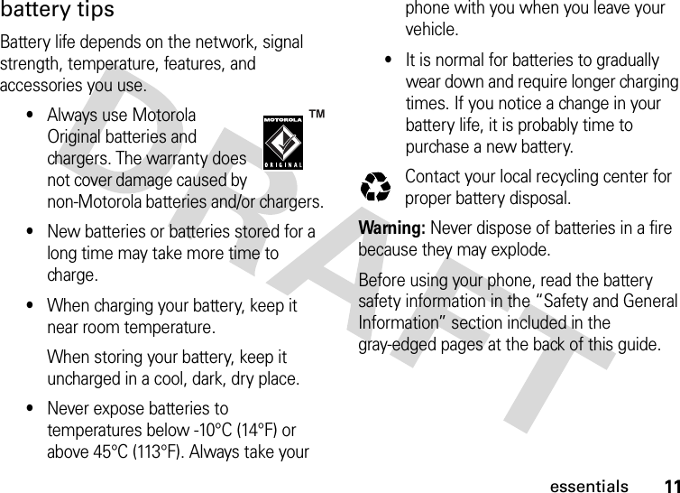 11essentialsbattery tipsBattery life depends on the network, signal strength, temperature, features, and accessories you use.•Always use Motorola Original batteries and chargers. The warranty does not cover damage caused by non-Motorola batteries and/or chargers.•New batteries or batteries stored for a long time may take more time to charge.•When charging your battery, keep it near room temperature.When storing your battery, keep it uncharged in a cool, dark, dry place.•Never expose batteries to temperatures below -10°C (14°F) or above 45°C (113°F). Always take your phone with you when you leave your vehicle.•It is normal for batteries to gradually wear down and require longer charging times. If you notice a change in your battery life, it is probably time to purchase a new battery.Contact your local recycling center for proper battery disposal.Warning: Never dispose of batteries in a fire because they may explode. Before using your phone, read the battery safety information in the “Safety and General Information” section included in the gray-edged pages at the back of this guide.032375o