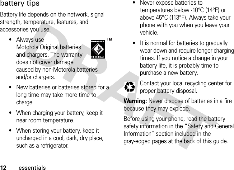 12essentialsbattery tipsBattery life depends on the network, signal strength, temperature, features, and accessories you use.•Always use Motorola Original batteries and chargers. The warranty does not cover damage caused by non-Motorola batteries and/or chargers.•New batteries or batteries stored for a long time may take more time to charge.•When charging your battery, keep it near room temperature.•When storing your battery, keep it uncharged in a cool, dark, dry place, such as a refrigerator.•Never expose batteries to temperatures below -10°C (14°F) or above 45°C (113°F). Always take your phone with you when you leave your vehicle.•It is normal for batteries to gradually wear down and require longer charging times. If you notice a change in your battery life, it is probably time to purchase a new battery.Contact your local recycling center for proper battery disposal.Warning: Never dispose of batteries in a fire because they may explode.Before using your phone, read the battery safety information in the “Safety and General Information” section included in the gray-edged pages at the back of this guide. 032375o