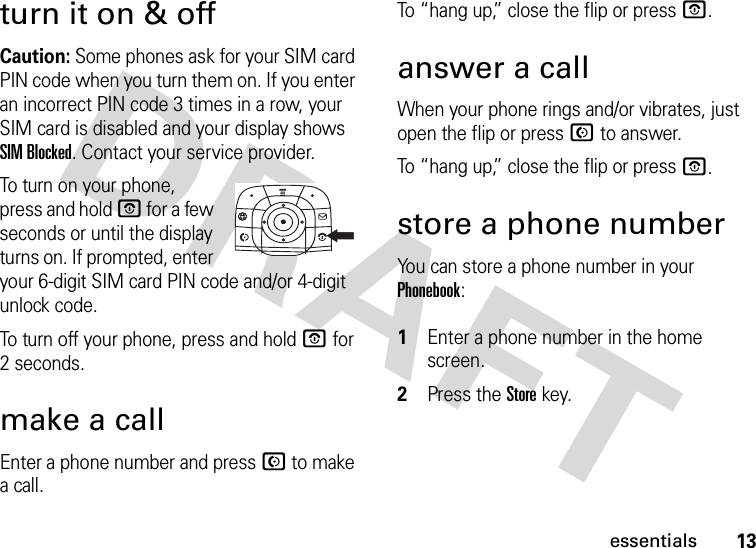 13essentialsturn it on &amp; offCaution: Some phones ask for your SIM card PIN code when you turn them on. If you enter an incorrect PIN code 3 times in a row, your SIM card is disabled and your display shows SIM Blocked. Contact your service provider.To turn on your phone, press and hold O for a few seconds or until the display turns on. If prompted, enter your 6-digit SIM card PIN code and/or 4-digit unlock code.To turn off your phone, press and hold O for 2 seconds.make a callEnter a phone number and press N to make a call.To “hang up,” close the flip or press O.answer a callWhen your phone rings and/or vibrates, just open the flip or press N to answer.To “hang up,” close the flip or press O.store a phone numberYou can store a phone number in your Phonebook: 1Enter a phone number in the home screen.2Press the Storekey.