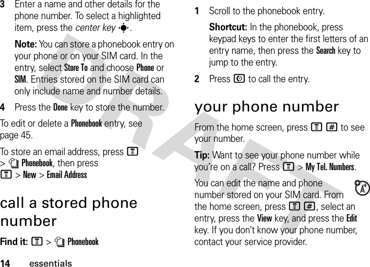 14essentials3Enter a name and other details for the phone number. To select a highlighted item, press the center keys.Note: You can store a phonebook entry on your phone or on your SIM card. In the entry, select Store To and choose Phone or SIM. Entries stored on the SIM card can only include name and number details.4Press the Donekey to store the number.To edit or delete a Phonebook entry, see page 45.To store an email address, press M &gt;nPhonebook, then press M&gt;New&gt;Email Addresscall a stored phone numberFind it: M &gt;nPhonebook 1Scroll to the phonebook entry.Shortcut: In the phonebook, press keypad keys to enter the first letters of an entry name, then press the Search key to jump to the entry.2Press N to call the entry.your phone numberFrom the home screen, press M# to see your number.Tip: Want to see your phone number while you’re on a call? Press M&gt;My Tel. Numbers.You can edit the name and phone number stored on your SIM card. From the home screen, press M#, select an entry, press the View key, and press the Edit key. If you don’t know your phone number, contact your service provider.