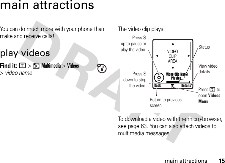 15main attractionsmain attractionsYou can do much more with your phone than make and receive calls!play videosFind it: M&gt;hMultimedia &gt;Videos &gt;video nameThe video clip plays:To download a video with the micro-browser, see page 63. You can also attach videos to multimedia messages.Press S        up to pause or play the video. StatusView video details.Return to previous screen.Press M to open Videos Menu.VIDEO CLIP AREAVideo Clip Name Playing...Back DetailsPress S        down to stop the video.