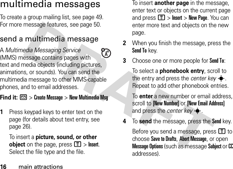 16main attractionsmultimedia messagesTo create a group mailing list, see page 49. For more message features, see page 50.send a multimedia messageA Multimedia Messaging Service (MMS) message contains pages with text and media objects (including pictures, animations, or sounds). You can send the multimedia message to other MMS-capable phones, and to email addresses.Find it: R &gt;Create Message &gt;New Multimedia Msg 1Press keypad keys to enter text on the page (for details about text entry, see page 26).To  in s e r t  a  picture, sound, or other object on the page, press M&gt;Insert. Select the file type and the file.To  in s e r t  another page in the message, enter text or objects on the current page and press M&gt;Insert&gt;New Page. You can enter more text and objects on the new page.2When you finish the message, press the Send Tokey.3Choose one or more people for Send To:To select a phonebook entry, scroll to the entry and press the center keys. Repeat to add other phonebook entries.To  enter a new number or email address, scroll to [New Number] or [New Email Address] and press the center keys.4To  send the message, press the Sendkey.Before you send a message, press M to choose Save to Drafts, Abort Message, or open Message Options (such as message Subject or CC addresses).