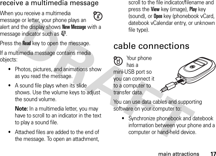 17main attractionsreceive a multimedia messageWhen you receive a multimedia message or letter, your phone plays an alert and the display shows New Message with a message indicator such as r.Press the Readkey to open the message.If a multimedia message contains media objects:•Photos, pictures, and animations show as you read the message.•A sound file plays when its slide shows. Use the volume keys to adjust the sound volume.Note: In a multimedia letter, you may have to scroll to an indicator in the text to play a sound file.•Attached files are added to the end of the message. To open an attachment, scroll to the file indicator/filename and press the Viewkey (image), Playkey (sound), or Openkey (phonebook vCard, datebook vCalendar entry, or unknown file type).cable connectionsYour phone has a mini-USB port so you can connect it to a computer to transfer data.You can use data cables and supporting software on your computer to: •Synchronize phonebook and datebook information between your phone and a computer or hand-held device.