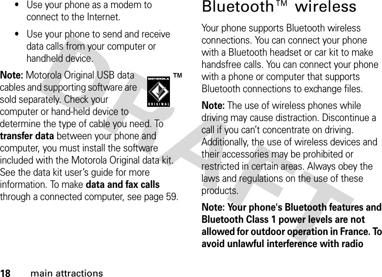 18main attractions•Use your phone as a modem to connect to the Internet.•Use your phone to send and receive data calls from your computer or handheld device.Note: Motorola Original USB data cables and supporting software are sold separately. Check your computer or hand-held device to determine the type of cable you need. To transfer data between your phone and computer, you must install the software included with the Motorola Original data kit. See the data kit user’s guide for more information. To make data and fax calls through a connected computer, see page 59.Bluetooth™ wirelessYour phone supports Bluetooth wireless connections. You can connect your phone with a Bluetooth headset or car kit to make handsfree calls. You can connect your phone with a phone or computer that supports Bluetooth connections to exchange files.Note: The use of wireless phones while driving may cause distraction. Discontinue a call if you can’t concentrate on driving. Additionally, the use of wireless devices and their accessories may be prohibited or restricted in certain areas. Always obey the laws and regulations on the use of these products. Note: Your phone&apos;s Bluetooth features and Bluetooth Class 1 power levels are not allowed for outdoor operation in France. To avoid unlawful interference with radio 