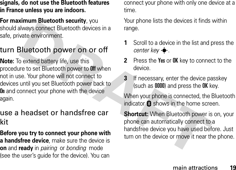 19main attractionssignals, do not use the Bluetooth features in France unless you are indoors.For maximum Bluetooth security, you should always connect Bluetooth devices in a safe, private environment. turn Bluetooth power on or offNote: To extend battery life, use this procedure to set Bluetooth power to Off when not in use. Your phone will not connect to devices until you set Bluetooth power back to On and connect your phone with the device again.use a headset or handsfree car kitBefore you try to connect your phone with a handsfree device, make sure the device is on and ready in pairing  or bonding  mode (see the user’s guide for the device). You can connect your phone with only one device at a time.Your phone lists the devices it finds within range. 1Scroll to a device in the list and press the center keys.2Press the YesorOKkey to connect to the device.3If necessary, enter the device passkey (such as 0000) and press the OKkey.When your phone is connected, the Bluetooth indicator E shows in the home screen.Shortcut: When Bluetooth power is on, your phone can automatically connect to a handsfree device you have used before. Just turn on the device or move it near the phone.