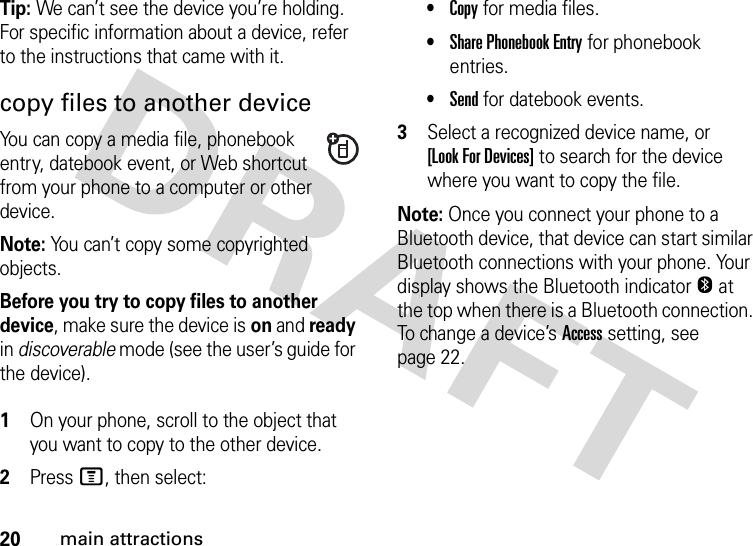 20main attractionsTip: We can’t see the device you’re holding. For specific information about a device, refer to the instructions that came with it.copy files to another deviceYou can copy a media file, phonebook entry, datebook event, or Web shortcut from your phone to a computer or other device.Note: You can’t copy some copyrighted objects.Before you try to copy files to another device, make sure the device is on and ready in discoverable mode (see the user’s guide for the device). 1On your phone, scroll to the object that you want to copy to the other device.2Press M, then select:•Copy for media files.•Share Phonebook Entry for phonebook entries.•Send for datebook events.3Select a recognized device name, or [Look For Devices] to search for the device where you want to copy the file.Note: Once you connect your phone to a Bluetooth device, that device can start similar Bluetooth connections with your phone. Your display shows the Bluetooth indicatorO at the top when there is a Bluetooth connection. To change a device’s Access setting, see page 22.