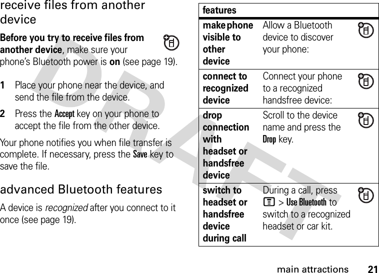 21main attractionsreceive files from another deviceBefore you try to receive files from another device, make sure your phone’s Bluetooth power is on (see page 19). 1Place your phone near the device, and send the file from the device.2Press the Accept key on your phone to accept the file from the other device.Your phone notifies you when file transfer is complete. If necessary, press the Save key to save the file.advanced Bluetooth featuresA device is recognized after you connect to it once (see page 19).featuresmake phone visible to other deviceAllow a Bluetooth device to discover your phone:connect to recognized deviceConnect your phone to a recognized handsfree device:drop connection with headset or handsfree deviceScroll to the device name and press the Dropkey.switch to headset or handsfree device during callDuring a call, press M&gt;Use Bluetooth to switch to a recognized headset or car kit.