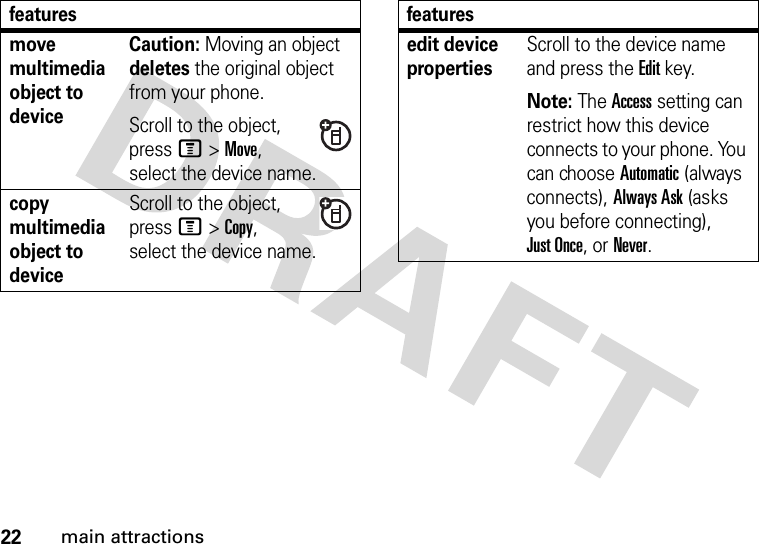 22main attractionsmove multimedia object to deviceCaution: Moving an object deletes the original object from your phone.Scroll to the object, press M&gt;Move, select the device name.copy multimedia object to deviceScroll to the object, press M&gt;Copy, select the device name.featuresedit device propertiesScroll to the device name and press the Editkey.Note: The Access setting can restrict how this device connects to your phone. You can choose Automatic (always connects), Always Ask (asks you before connecting), Just Once, or Never. features