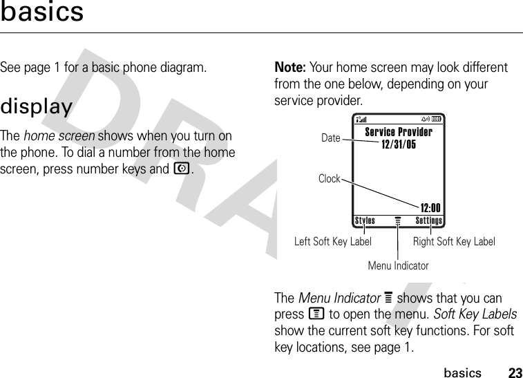 23basicsbasicsSee page 1 for a basic phone diagram.displayThe home screen shows when you turn on the phone. To dial a number from the home screen, press number keys and N.Note: Your home screen may look different from the one below, depending on your service provider.The Menu IndicatorÀ shows that you can press M to open the menu. Soft Key Labels show the current soft key functions. For soft key locations, see page 1.Right Soft Key LabelLeft Soft Key LabelMenu IndicatorDateClockStyles SettingsService Provider12/31/05                         12:00